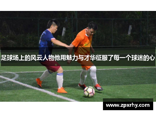 足球场上的风云人物他用魅力与才华征服了每一个球迷的心