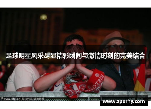 足球明星风采尽显精彩瞬间与激情时刻的完美结合