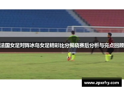 法国女足对阵冰岛女足精彩比分揭晓赛后分析与亮点回顾